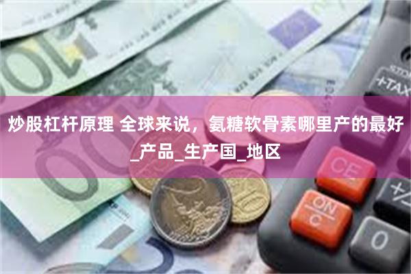 炒股杠杆原理 全球来说，氨糖软骨素哪里产的最好_产品_生产国_地区