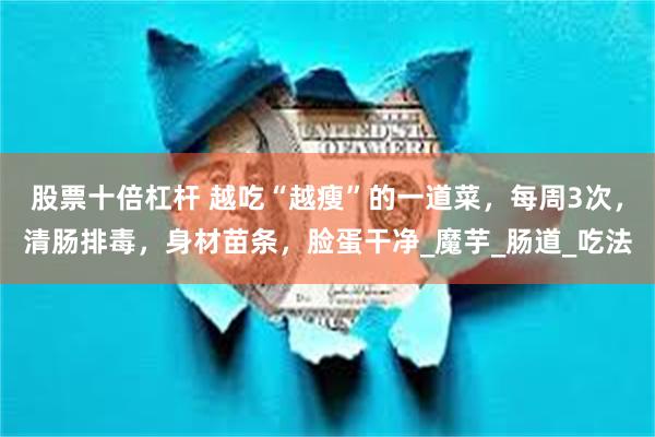 股票十倍杠杆 越吃“越瘦”的一道菜，每周3次，清肠排毒，身材苗条，脸蛋干净_魔芋_肠道_吃法