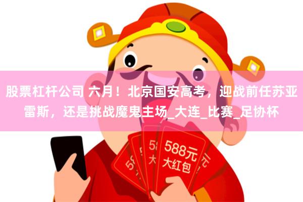 股票杠杆公司 六月！北京国安高考，迎战前任苏亚雷斯，还是挑战魔鬼主场_大连_比赛_足协杯