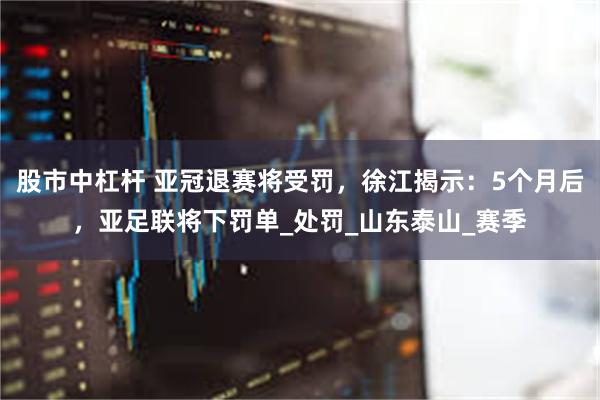 股市中杠杆 亚冠退赛将受罚，徐江揭示：5个月后，亚足联将下罚单_处罚_山东泰山_赛季