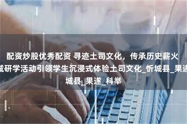 配资炒股优秀配资 寻迹土司文化，传承历史薪火 ——忻城研学活动引领学生沉浸式体验土司文化_忻城县_果遂_科举