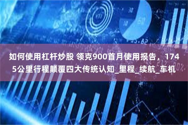 如何使用杠杆炒股 领克900首月使用报告，1745公里行程颠覆四大传统认知_里程_续航_车机