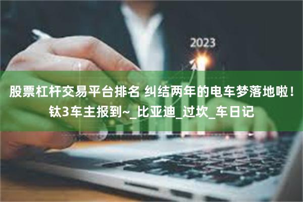 股票杠杆交易平台排名 纠结两年的电车梦落地啦！钛3车主报到~_比亚迪_过坎_车日记