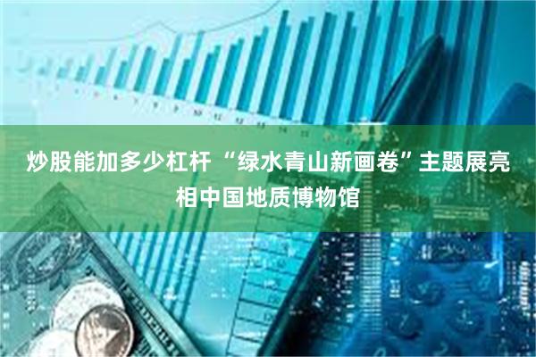 炒股能加多少杠杆 “绿水青山新画卷”主题展亮相中国地质博物馆