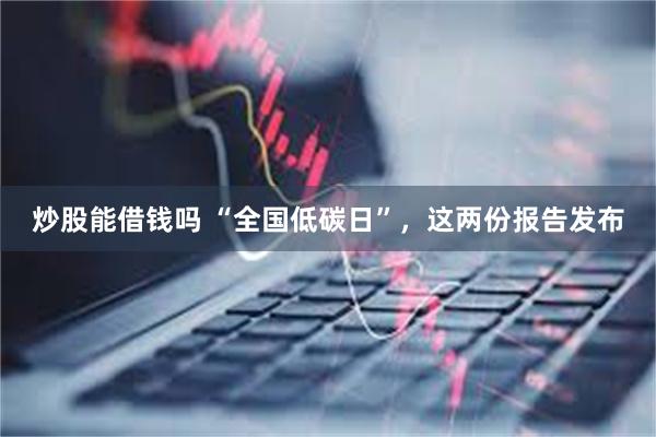 炒股能借钱吗 “全国低碳日”，这两份报告发布