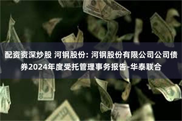 配资资深炒股 河钢股份: 河钢股份有限公司公司债券2024年度受托管理事务报告-华泰联合